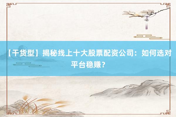 【干货型】揭秘线上十大股票配资公司：如何选对平台稳赚？