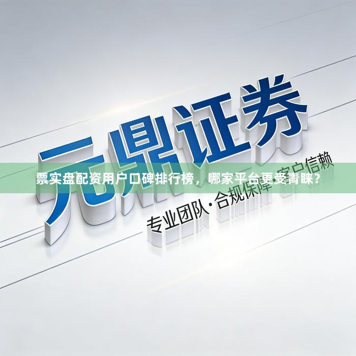 票实盘配资用户口碑排行榜，哪家平台更受青睐？